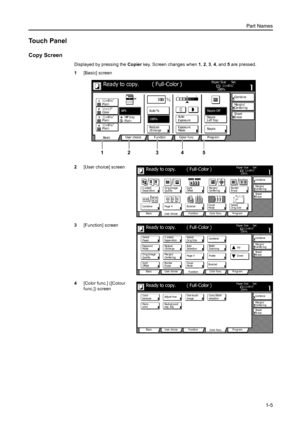 Page 35Part Names
1-5
Touch Panel
Copy Screen
Displayed by pressing the Copier key. Screen changes when 1, 2, 3, 4, and 5 are pressed. 
1[Basic] screen
2[User choice] screen
3[Function] screen
4[Color func.] ([Colour 
func.]) screen
11×8½ Paper Si ze Set
Co mbi ne
Sheet Ma r g i n /
Ce nte r i ng
Col or  func. Functi on User choice
Ba si c 11×8½
Plain
11×17
Co l o r
11×8½
Plain
11×8½
PlainMP  tr a y
Plain AP SAuto %
Re d u ce 100%
Exposur e Auto
Stapl e Stapl e
Left Top Stapl e Off100%
Exposur e
/Enlarge ModeEr...