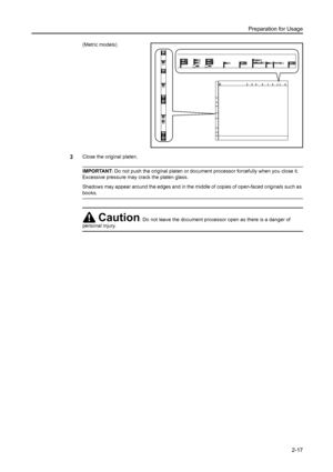 Page 53Preparation for Usage
2-17
(Metric models)
3Close the original platen. 
IMPORTANT: Do not push the original platen or document processor forcefully when you close it. 
Excessive pressure may crack the platen glass.
Shadows may appear around the edges and in the middle of copies of open-faced originals such as 
books.
Caution: Do not leave the document processor open as there is a danger of 
personal injury.
Downloaded From ManualsPrinter.com Manuals 