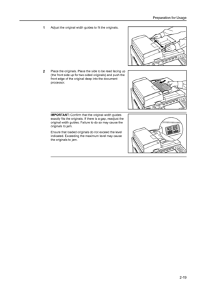 Page 55Preparation for Usage
2-19
1Adjust the original width guides to fit the originals. 
2Place the originals. Place the side to be read facing up 
(the front side up for two-sided originals) and push the 
front edge of the original deep into the document 
processor. 
IMPORTANT: Confirm that the original width guides 
exactly fits the originals. If there is a gap, readjust the 
original width guides. Failure to do so may cause the 
originals to jam. 
Ensure that loaded originals do not exceed the level...