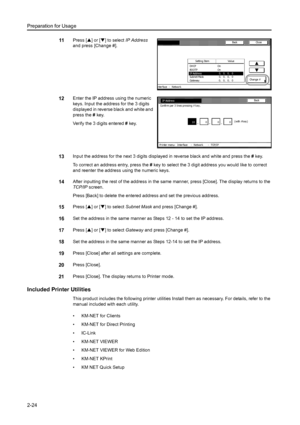 Page 60Preparation for Usage
2-24
11Press [S] or [T] to select IP Address 
and press [Change #]. 
12Enter the IP address using the numeric 
keys. Input the address for the 3 digits 
displayed in reverse black and white and 
press the # key. 
Verify the 3 digits entered # key. 
13Input the address for the next 3 digits displayed in reverse black and white and press the # key. 
To correct an address entry, press the # key to select the 3 digit address you would like to correct 
and reenter the address using the...