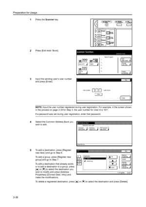 Page 72Preparation for Usage
2-36
1Press the Scanner key. 
2Press [Edit Addr. Book]. 
3Input the sending user’s user number 
and press [Enter]. 
NOTE: Input the user number registered during user registration. For example, in the screen shown 
in the process on page2-34 for Step 3, the user number for User A is ‘001’. 
If a password was set during user registration, enter that password. 
4Select the Common Address Book you 
wish to edit. 
5To add a destination, press [Register 
new dest.] and go to Step 6. 
To...