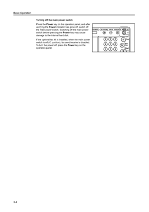 Page 86Basic Operation
3-4
Turning off the main power switch
Press the Power key on the operation panel, and after 
verifying the Power indicator has gone off, switch off 
the main power switch. Switching off the main power 
switch before pressing the Power key may cause 
damage to the internal hard disk.
If the optional fax kit is installed, when the main power 
switch is off ({ position), fax send/receive is disabled. 
To turn the power off, press the Power key on the 
operation panel.
Downloaded From...