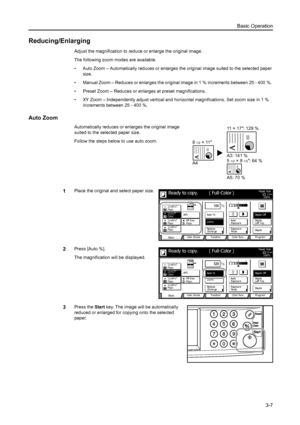 Page 89Basic Operation
3-7
Reducing/Enlarging
Adjust the magnification to reduce or enlarge the original image.
The following zoom modes are available.
• Auto Zoom – Automatically reduces or enlarges the original image suited to the selected paper 
size.
• Manual Zoom – Reduces or enlarges the original image in 1 % increments between 25 - 400 %. 
• Preset Zoom – Reduces or enlarges at preset magnifications.
• XY Zoom – Independently adjust vertical and horizontal magnifications. Set zoom size in 1 % 
increments...