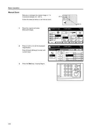 Page 90Basic Operation
3-8
Manual Zoom
Reduces or enlarges the original image in 1 % 
increments between 25 - 400 %. 
Follow the steps as below to use manual zoom.
1Place the original and press 
[Reduce/Enlarge]. 
2Press [+] and [–] to set the displayed 
magnification. 
Press [# keys] ([#-Keys]) to enter with 
numeric keys. 
3Press the Start key. Copying begins. 
25 %
400 %
11×8Paper  Si ze
Col or  func. Function User choice
Ba si c 11×8½
Pl ai n
11×17
Co l o r
11×8½
Pl ai n
11×8½
Pl ai nMP  tr a y
Pl ai n...