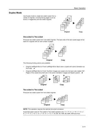 Page 93Basic Operation
3-11
Duplex Mode
Use Duplex mode to create two-sided copies from a 
variety of originals, including facing pages (such as 
books or magazines) and two-sided originals.
One-sided to Two-sided
Produces two-sided copies from one-sided originals. The back side of the last copied page will be 
blank for originals with an odd number of pages. 
The following binding options are available.
• Original Left/Right Bind to Finish Left/Right Bind: Back side is copied with same orientation as 
front...