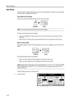 Page 96Basic Operation
3-14
Split Mode
Use Split mode to create single-sided copies from two-sided originals or originals with facing pages 
(such as books or magazines) as follows.
Two-sided to One-sided
Copies each side of a two-sided original onto two individual sheets.
NOTE: This operation requires the optional document processor. 
The following binding options are available.
• Open from Left/Right: The back side and front side of the original are copied with the same 
orientation. 
• Open from top: The...