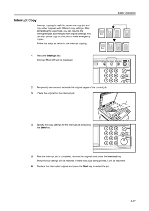 Page 99Basic Operation
3-17
Interrupt Copy
Interrupt copying is useful to pause one copy job and 
copy other originals with different copy settings. After 
completing the urgent job, you can resume the 
interrupted jobs according to their original settings. You 
can also pause copy or print jobs to make emergency 
copies. 
Follow the steps as below to use interrupt copying.
1Press the Interrupt key. 
Interrupt Mode OK will be displayed. 
2Temporarily remove and set aside the original pages of the current job.
3...