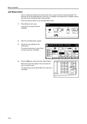 Page 100Basic Operation
3-18
Job Reservation
Scan an original and reserve the next job even when a copy or print job is being outputted. The 
reserved job will be started after the current job is completed. If the optional fax is installed, reserve 
jobs even when received fax data is being printed. 
Follow the steps as below to use Job Reservation mode.
1Press [Reserve next copy]. 
Copying can be reserved will be 
displayed.
2Place the Job Reservation original. 
3Specify the copy settings for the 
reserved...