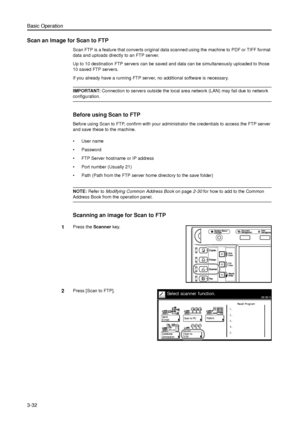 Page 102Basic Operation
3-32
Scan an Image for Scan to FTP
Scan FTP is a feature that converts original data scanned using the machine to PDF or TIFF format 
data and uploads directly to an FTP server. 
Up to 10 destination FTP servers can be saved and data can be simultaneously uploaded to those 
10 saved FTP servers. 
If you already have a running FTP server, no additional software is necessary. 
IMPORTANT: Connection to servers outside the local area network (LAN) may fail due to network 
configuration....