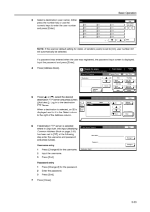 Page 103Basic Operation
3-33
3Select a destination (user name). Either 
press the number key or use the 
numeric keys to enter the user number 
and press [Enter]. 
NOTE: If the scanner default setting for Selec. of senders (users) is set to [On], user number 001 
will automatically be selected. 
If a password was entered when the user was registered, the password input screen is displayed. 
Input the password and press [Enter]. 
4Press [Address Book]. 
5Press [S] or [T], select the desired 
destination FTP...