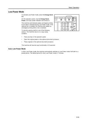 Page 105Basic Operation
3-35
Low-Power Mode
To activate Low-Power mode, press the Energy Saver 
key. 
On the operation panel, only the Energy Saver, 
Power, and main power indicators will remain lit. 
The machine automatically wakes and begins printing 
if print data is received during Low-Power mode. If the 
optional fax is installed, the machine also wakes up 
and begins printing when a fax is received. 
To resume copying, perform one of the following 
actions. The machine returns to a copy-ready 
condition.
•...