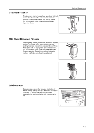 Page 111Optional Equipment
4-5
Document Finisher
The document finisher holds a large quantity of finished 
copies. The finisher offers a convenient means of 
sorting. Sorted finished copies may also be stapled. 
For further details, refer to the document finisher 
Operation Guide.
3000 Sheet Document Finisher
The document finisher holds a large quantity of finished 
copies. The finisher offers a convenient means of 
sorting. It can also staple finished sets and punch holes 
if equipped with the appropriate...