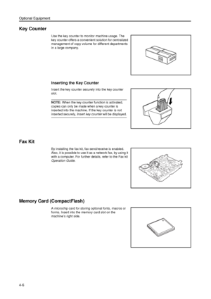 Page 112Optional Equipment
4-6
Key Counter
Use the key counter to monitor machine usage. The 
key counter offers a convenient solution for centralized 
management of copy volume for different departments 
in a large company.
Inserting the Key Counter
Insert the key counter securely into the key counter 
slot.
NOTE: When the key counter function is activated, 
copies can only be made when a key counter is 
inserted into the machine. If the key counter is not 
inserted securely, Insert key counter will be...