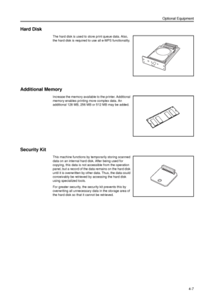 Page 113Optional Equipment
4-7
Hard Disk 
The hard disk is used to store print queue data. Also, 
the hard disk is required to use all e-MPS functionality. 
Additional Memory
Increase the memory available to the printer. Additional 
memory enables printing more complex data. An 
additional 128 MB, 256 MB or 512 MB may be added. 
Security Kit
This machine functions by temporarily storing scanned 
data on an internal hard disk. After being used for 
copying, this data is not accessible from the operation 
panel,...