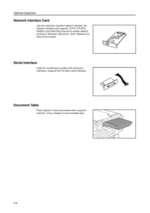 Page 114Optional Equipment
4-8
Network Interface Card
Like the machine’s standard network interface, the 
network interface card supports TCP/IP, IPX/SPX, 
NetBEUI and EtherTalk protocols to enable network 
printing for Windows, Macintosh, UNIX, Netware and 
other environments. 
Serial Interface
Install for connecting to printers with serial port 
interfaces. Supports the RS-232C serial interface. 
Document Table
Place original or other documents when using the 
machine. It has a drawer to accommodate clips....