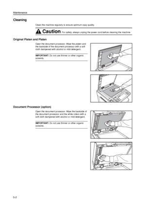 Page 116Maintenance
5-2
Cleaning 
Clean the machine regularly to ensure optimum copy quality.
Original Platen and Platen
Open the document processor. Wipe the platen and 
the backside of the document processor with a soft 
cloth dampened with alcohol or mild detergent. 
IMPORTANT: Do not use thinner or other organic 
solvents.
Document Processor (option)
Open the document processor. Wipe the backside of 
the document processor and the white rollers with a 
soft cloth dampened with alcohol or mild detergent....