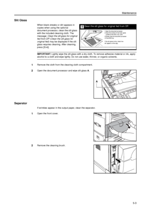 Page 117Maintenance
5-3
Slit Glass
When black streaks or dirt appears in 
copies when using the optional 
document processor, clean the slit glass 
with the included cleaning cloth. The 
message: Clean the slit glass for original 
fed from DP (Clean the slit glass for 
original fed) may be displayed if the slit 
glass requires cleaning. After cleaning, 
press [End]. 
IMPORTANT: Lightly wipe the slit glass with a dry cloth. To remove adhesive material or ink, apply 
alcohol to a cloth and wipe lightly. Do not use...