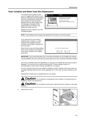 Page 119Maintenance
5-5
Toner Container and Waste Toner Box Replacement
This machine uses 4 types of toner: 
cyan (C), magenta (M), yellow (Y) and 
black (K). When the touch panel displays 
Add toner. [C] [M] [Y] [K], replace the 
toner container for the color shown. 
Replace the toner without delay when 
this message is displayed. When 
replacing the toner container, also 
replace the waste toner box. 
Replace the toner container only if this 
messages appears.
NOTE: Press [Adding toner] to display the...