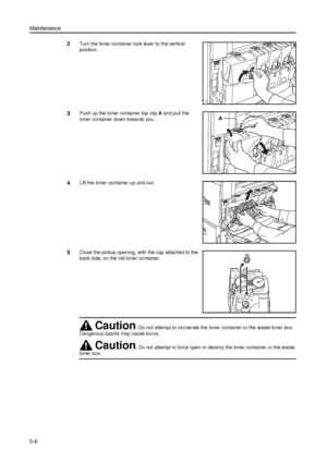 Page 120Maintenance
5-6
2Turn the toner container lock lever to the vertical 
position.
3Push up the toner container top clip A and pull the 
toner container down towards you. 
4Lift the toner container up and out. 
5Close the pickup opening, with the cap attached to the 
back side, on the old toner container. 
A
Caution: Do not attempt to incinerate the toner container or the waste toner box. 
Dangerous sparks may cause burns.
Caution: Do not attempt to force open or destroy the toner container or the waste...