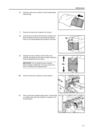 Page 121Maintenance
5-7
6Place the used toner container in the provided plastic 
disposal bag.
7Remove the new toner container from the box.
8Hold the toner container with the toner container lock 
lever positioned on the top, and tap the top side ten 
times or more while keeping the container horizontal.
9Holding the toner container in both hands, hold 
vertically and shake up and down strongly at least ten 
times to distribute the toner evenly. 
IMPORTANT: Do not install the toner container 
before shaking it...