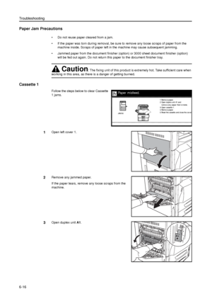 Page 140Troubleshooting
6-16
Paper Jam Precautions
• Do not reuse paper cleared from a jam. 
• If the paper was torn during removal, be sure to remove any loose scraps of paper from the 
machine inside. Scraps of paper left in the machine may cause subsequent jamming.
• Jammed paper from the document finisher (option) or 3000 sheet document finisher (option) 
will be fed out again. Do not return this paper to the document finisher tray. 
Cassette 1
Follow the steps below to clear Cassette 
1 jams. 
1Open left...