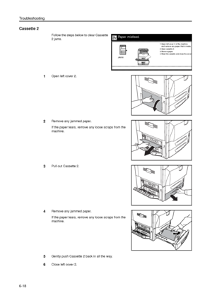 Page 142Troubleshooting
6-18
Cassette 2
Follow the steps below to clear Cassette 
2 jams. 
1Open left cover 2.
2Remove any jammed paper.
If the paper tears, remove any loose scraps from the 
machine.
3Pull out Cassette 2. 
4Remove any jammed paper.
If the paper tears, remove any loose scraps from the 
machine.
5Gently push Cassette 2 back in all the way.
6Close left cover 2.
Paper misfeed.
2.Open cassette 2.
3.Remove paper.
4 .Re se t the  ca sse tte  a nd  cl o se  the  co v e r
.
and remove any paper that is...