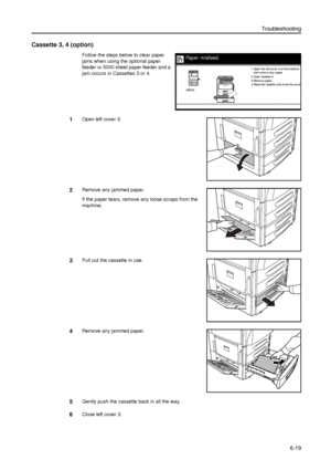 Page 143Troubleshooting
6-19
Cassette 3, 4 (option)
Follow the steps below to clear paper 
jams when using the optional paper 
feeder or 3000 sheet paper feeder and a 
jam occurs in Cassettes 3 or 4. 
1Open left cover 3.
2Remove any jammed paper.
If the paper tears, remove any loose scraps from the 
machine.
3Pull out the cassette in use.
4Remove any jammed paper.
5Gently push the cassette back in all the way.
6Close left cover 3.
Paper misfeed.
2.Open cassette 3.
3.Remov e paper .
4.Re se t the  ca sse tte  a...