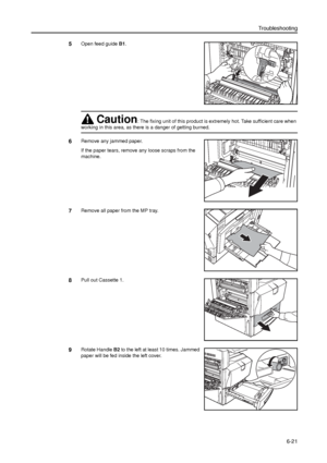 Page 145Troubleshooting
6-21
5Open feed guide B1. 
6Remove any jammed paper.
If the paper tears, remove any loose scraps from the 
machine.
7Remove all paper from the MP tray.
8Pull out Cassette 1. 
9Rotate Handle B2 to the left at least 10 times. Jammed 
paper will be fed inside the left cover.
Caution: The fixing unit of this product is extremely hot. Take sufficient care when 
working in this area, as there is a danger of getting burned.
B1
Downloaded From ManualsPrinter.com Manuals 