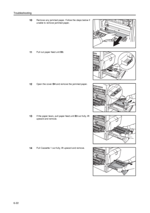 Page 146Troubleshooting
6-22
10Remove any jammed paper. Follow the steps below if 
unable to remove jammed paper.
11Pull out paper feed unit B3. 
12Open the cover B4 and remove the jammed paper. 
13If the paper tears, pull paper feed unit B3 out fully, lift 
upward and remove.
14Pull Cassette 1 out fully, lift upward and remove. 
Downloaded From ManualsPrinter.com Manuals 