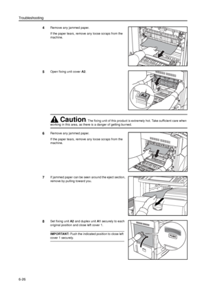 Page 150Troubleshooting
6-26
4Remove any jammed paper.
If the paper tears, remove any loose scraps from the 
machine.
5Open fixing unit cover A2.
6Remove any jammed paper.
If the paper tears, remove any loose scraps from the 
machine.
7If jammed paper can be seen around the eject section, 
remove by pulling toward you. 
8Set fixing unit A2 and duplex unit A1 securely to each 
original position and close left cover 1. 
IMPORTANT: Push the indicated position to close left 
cover 1 securely.
Caution: The fixing...