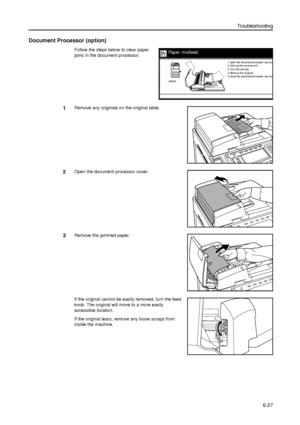 Page 151Troubleshooting
6-27
Document Processor (option)
Follow the steps below to clear paper 
jams in the document processor.
1Remove any originals on the original table. 
2Open the document processor cover.
3Remove the jammed paper.
If the original cannot be easily removed, turn the feed 
knob. The original will move to a more easily 
accessible location. 
If the original tears, remove any loose scraps from 
inside the machine. 
Paper misfeed.
3.Tur n the l eft di al.
4.Remove the or igi nal.
5.Close the...