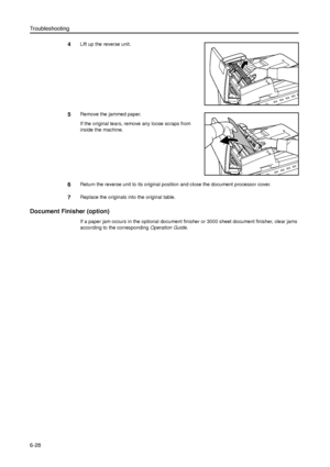 Page 152Troubleshooting
6-28
4Lift up the reverse unit.
5Remove the jammed paper.
If the original tears, remove any loose scraps from 
inside the machine. 
6Return the reverse unit to its original position and close the document processor cover.
7Replace the originals into the original table. 
Document Finisher (option)
If a paper jam occurs in the optional document finisher or 3000 sheet document finisher, clear jams 
according to the corresponding Operation Guide. 
Downloaded From ManualsPrinter.com Manuals 