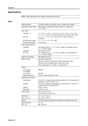 Page 154Appendix
Appendix-2
Specifications
NOTE: These specifications are subject to change without notice.
Body
Copying System Dry static transfer copy system (Laser), Tandem drum system
Supported Original Types Sheet, Book, 3-dimensional objects (maximum original size: 
11 × 17/A3)
Copy Sizes
Cassette 1, 2
MP Tray
During Duplex Usage
Non-Copying Margin11 × 1 7  ,  8
1/2×14, 11×81/2, 81/2×11, 51/2×81/2, 81/2× 13, 
8
1/2×131/2, A3, B4, A4, A4R, B5, B5R, A5R, Folio, 8K, 16K, 16KR
11 × 1 7   -  5
1/2×81/2, A3 -...