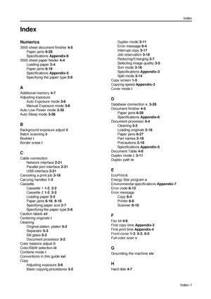 Page 161Index
Index-1
Index
Numerics
3000 sheet document finisher 4-5
Paper jams 6-28
Specifications Appendix-6
3000 sheet paper feeder 4-4
Loading paper 2-4
Paper jams 6-19
Specifications Appendix-5
Specifying the paper type 2-8
A
Additional memory 4-7
Adjusting exposure
Auto Exposure mode 3-6
Manual Exposure mode 3-6
Auto Low-Power mode 3-35
Auto Sleep mode 3-36
B
Background exposure adjust ii
Batch scanning ii
Booklet i
Border erase i
C
Cable connection
Network interface 2-21
Parallel port interface 2-21
USB...