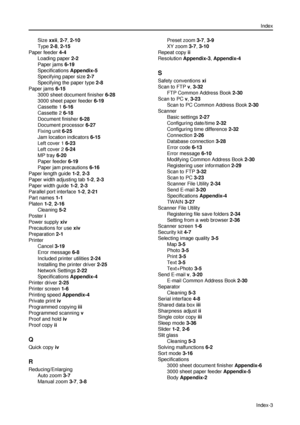 Page 163Index
Index-3
Size xxii, 2-7, 2-10
Type 2-8, 2-15
Paper feeder 4-4
Loading paper 2-2
Paper jams 6-19
Specifications Appendix-5
Specifying paper size 2-7
Specifying the paper type 2-8
Paper jams 6-15
3000 sheet document finisher 6-28
3000 sheet paper feeder 6-19
Cassette 1 6-16
Cassette 2 6-18
Document finisher 6-28
Document processor 6-27
Fixing unit 6-25
Jam location indicators 6-15
Left cover 1 6-23
Left cover 2 6-24
MP tray 6-20
Paper feeder 6-19
Paper jam precautions 6-16
Paper length guide 1-2, 2-3...