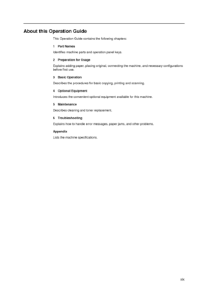 Page 21xix
About this Operation Guide
This Operation Guide contains the following chapters:
1Part Names
Identifies machine parts and operation panel keys.
2 Preparation for Usage
Explains adding paper, placing original, connecting the machine, and necessary configurations 
before first use. 
3 Basic Operation
Describes the procedures for basic copying, printing and scanning. 
4 Optional Equipment
Introduces the convenient optional equipment available for this machine.
5 Maintenance
Describes cleaning and toner...