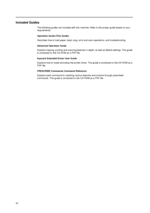 Page 22xx
Included Guides
The following guides are included with this machine. Refer to the proper guide based on your 
requirements.
Operation Guide (This Guide)
Describes how to load paper, basic copy, print and scan operations, and troubleshooting.
Advanced Operation Guide
Explains copying, printing and scanning features in depth, as well as default settings. This guide 
is contained on the CD-ROM as a PDF file. 
Kyocera Extended Driver User Guide
Explains how to install and setup the printer driver. This...