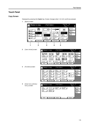 Page 31Part Names
1-5
Touch Panel
Copy Screen
Displayed by pressing the Copier key. Screen changes when 1, 2, 3, 4, and 5 are pressed. 
1[Basic] screen
2[User choice] screen
3[Function] screen
4[Color func.] ([Colour 
func.]) screen
11×8½ Paper Si ze Set
Co mbi ne
Sheet Ma r g i n /
Ce nte r i ng
Col or  func. Functi on User choice
Ba si c 11×8½
Plain
11×17
Co l o r
11×8½
Plain
11×8½
PlainMP  tr a y
Plain AP SAuto %
Re d u ce 100%
Exposur e Auto
Stapl e Stapl e
Left Top Stapl e Off100%
Exposur e
/Enlarge ModeEr...