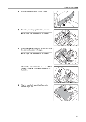 Page 35Preparation for Usage
2-3
1Pull the cassette out toward you until it stops. 
2Adjust the paper length guide to fit the paper size. 
NOTE: Paper sizes are marked on the cassette.
3Holding the paper width adjusting tab both ends, move 
the paper width guide to fit the paper.
NOTE: Paper sizes are marked on the cassette.
When loading paper smaller than 11 × 8
1/2 or A4 into 
Cassette 1, raise the support lever as shown in the 
illustration. 
4Align the paper flush against the left side of the 
cassette as...