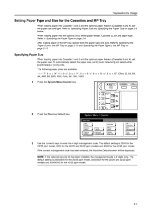 Page 39Preparation for Usage
2-7
Setting Paper Type and Size for the Cassettes and MP Tray
When loading paper into Cassette 1 and 2 and the optional paper feeders (Cassette 3 and 4), set 
the paper size and type. Refer to Specifying Paper Size and Specifying the Paper Type on page2-8 
below.
When loading paper into the optional 3000 sheet paper feeder (Cassette 3), set the paper type. 
Refer to Specifying the Paper Type on page2-8.
After loading paper in the MP tray, specify both the paper type and size. Refer...