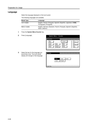 Page 52Preparation for Usage
2-20
Language
Select the language displayed on the touch panel. 
The following languages are available.
1Press the System Menu/Counter key. 
2Press [Language]. 
3Select the key for the language you 
would like to set. The touch panel 
display will change to that language.  Model Type Language
Inch models English, French (Français), Spanish (Español), Japanese ( ), 
Portuguese (Português)
Metric models English, German (Deutsch), French (Français), Spanish (Español), 
Italian...