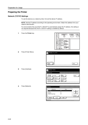 Page 54Preparation for Usage
2-22
Preparing the Printer
Network (TCP/IP) Settings
To use this device as a network printer, first set the device IP address. 
NOTE: Set the IP address according to the operating environment. Obtain this address from your 
network administrator. 
For environments that use DHCP or BOOTP to automatically assign the IP address, this setting is 
not required because the DHCP or BOOTP setting is enabled by default. 
1Press the Printer key. 
2Press [Printer Menu]. 
3Press [Interface]....