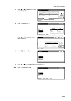 Page 55Preparation for Usage
2-23
5Press [S] or [T] to select TCP/IP and 
press [Change #]. 
6Press [On] below TCP/IP. 
7Press [S] or [T] to select DHCP and 
press [Change #]. 
8Press [Off] and press [Close]. 
9Press [S] or [T] to select BOOTP and press [Change #]. 
10Press [Off] and press [Close]. 
Interface
NetWare
Parallel NetworkCha nge  # Setting Item Value
On
TCP/ I P On
Ether tal k On
Network Status Page Off
USB
Pr i nter  menu
TCP/ I P
Off
OnDHCP On
BOOTP On
I P Addr e ss   0.   0.   0.   0
Subnet Ma sk...