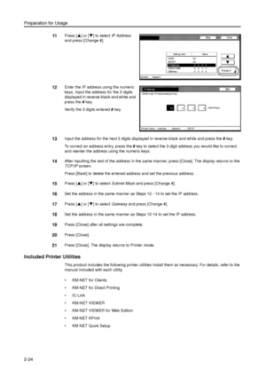 Page 56Preparation for Usage
2-24
11Press [S] or [T] to select IP Address 
and press [Change #]. 
12Enter the IP address using the numeric 
keys. Input the address for the 3 digits 
displayed in reverse black and white and 
press the # key. 
Verify the 3 digits entered # key. 
13Input the address for the next 3 digits displayed in reverse black and white and press the # key. 
To correct an address entry, press the # key to select the 3 digit address you would like to correct 
and reenter the address using the...