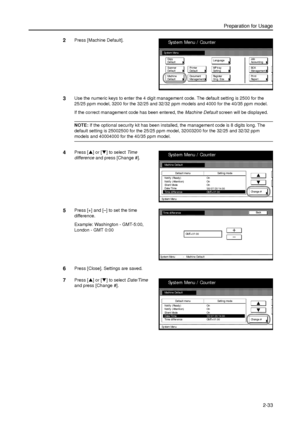 Page 65Preparation for Usage
2-33
2Press [Machine Default]. 
3Use the numeric keys to enter the 4 digit management code. The default setting is 2500 for the 
25/25 ppm model, 3200 for the 32/25 and 32/32 ppm models and 4000 for the 40/35 ppm model.
If the correct management code has been entered, the Machine Default screen will be displayed. 
NOTE: If the optional security kit has been installed, the management code is 8 digits long. The 
default setting is 25002500 for the 25/25 ppm model, 32003200 for the...