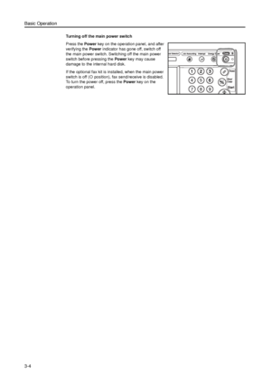 Page 74Basic Operation
3-4
Turning off the main power switch
Press the Power key on the operation panel, and after 
verifying the Power indicator has gone off, switch off 
the main power switch. Switching off the main power 
switch before pressing the Power key may cause 
damage to the internal hard disk.
If the optional fax kit is installed, when the main power 
switch is off ({ position), fax send/receive is disabled. 
To turn the power off, press the Power key on the 
operation panel.
Downloaded From...