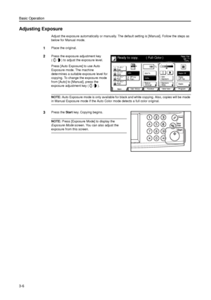 Page 76Basic Operation
3-6
Adjusting Exposure
Adjust the exposure automatically or manually. The default setting is [Manual]. Follow the steps as 
below for Manual mode. 
1Place the original. 
2Press the exposure adjustment key 
( / ) to adjust the exposure level. 
Press [Auto Exposure] to use Auto 
Exposure mode. The machine 
determines a suitable exposure level for 
copying. To change the exposure mode 
from [Auto] to [Manual], press the 
exposure adjustment key ( / ).
NOTE: Auto Exposure mode is only...