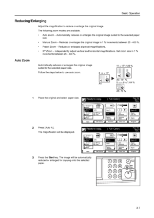 Page 77Basic Operation
3-7
Reducing/Enlarging
Adjust the magnification to reduce or enlarge the original image.
The following zoom modes are available.
• Auto Zoom – Automatically reduces or enlarges the original image suited to the selected paper 
size.
• Manual Zoom – Reduces or enlarges the original image in 1 % increments between 25 - 400 %. 
• Preset Zoom – Reduces or enlarges at preset magnifications.
• XY Zoom – Independently adjust vertical and horizontal magnifications. Set zoom size in 1 % 
increments...