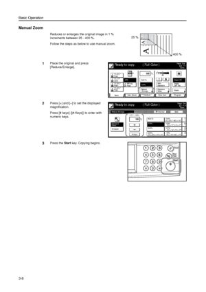 Page 78Basic Operation
3-8
Manual Zoom
Reduces or enlarges the original image in 1 % 
increments between 25 - 400 %. 
Follow the steps as below to use manual zoom.
1Place the original and press 
[Reduce/Enlarge]. 
2Press [+] and [–] to set the displayed 
magnification. 
Press [# keys] ([#-Keys]) to enter with 
numeric keys. 
3Press the Start key. Copying begins. 
25 %
400 %
11×8Paper  Si ze
Col or  func. Functi on User choice
Ba si c 11×8½
Pl ai n
11×17
Co l o r
11×8½
Pl ai n
11×8½
Pl ai nMP  tr a y
Pl ai n...