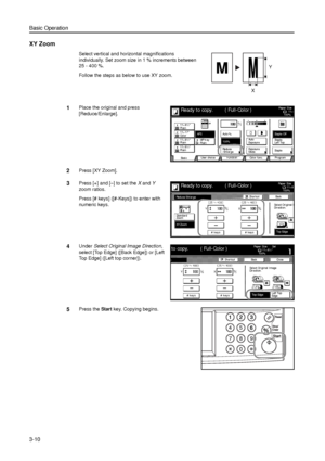 Page 80Basic Operation
3-10
XY Zoom
Select vertical and horizontal magnifications 
individually. Set zoom size in 1 % increments between 
25 - 400 %. 
Follow the steps as below to use XY zoom.
1Place the original and press 
[Reduce/Enlarge]. 
2Press [XY Zoom]. 
3Press [+] and [–] to set the X and Y 
zoom ratios.
Press [# keys] ([#-Keys]) to enter with 
numeric keys. 
4Under Select Original Image Direction, 
select [Top Edge] ([Back Edge]) or [Left 
Top Edge] ([Left top corner]). 
5Press the Start key. Copying...